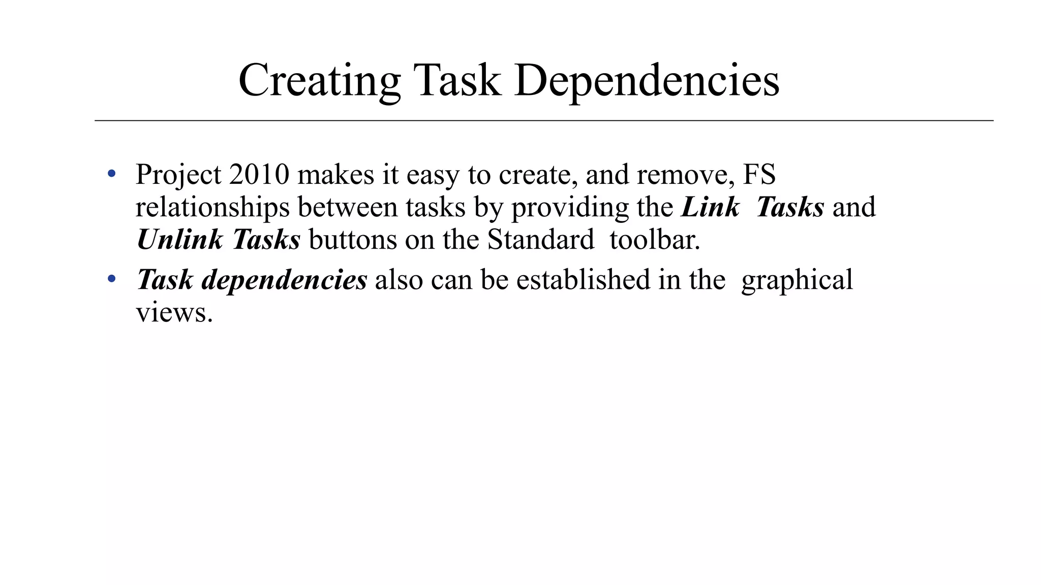 Creating Task Dependencies
• Project 2010 makes it easy to create, and remove, FS
relationships between tasks by providing the Link Tasks and
Unlink Tasks buttons on the Standard toolbar.
• Task dependencies also can be established in the graphical
views.
 