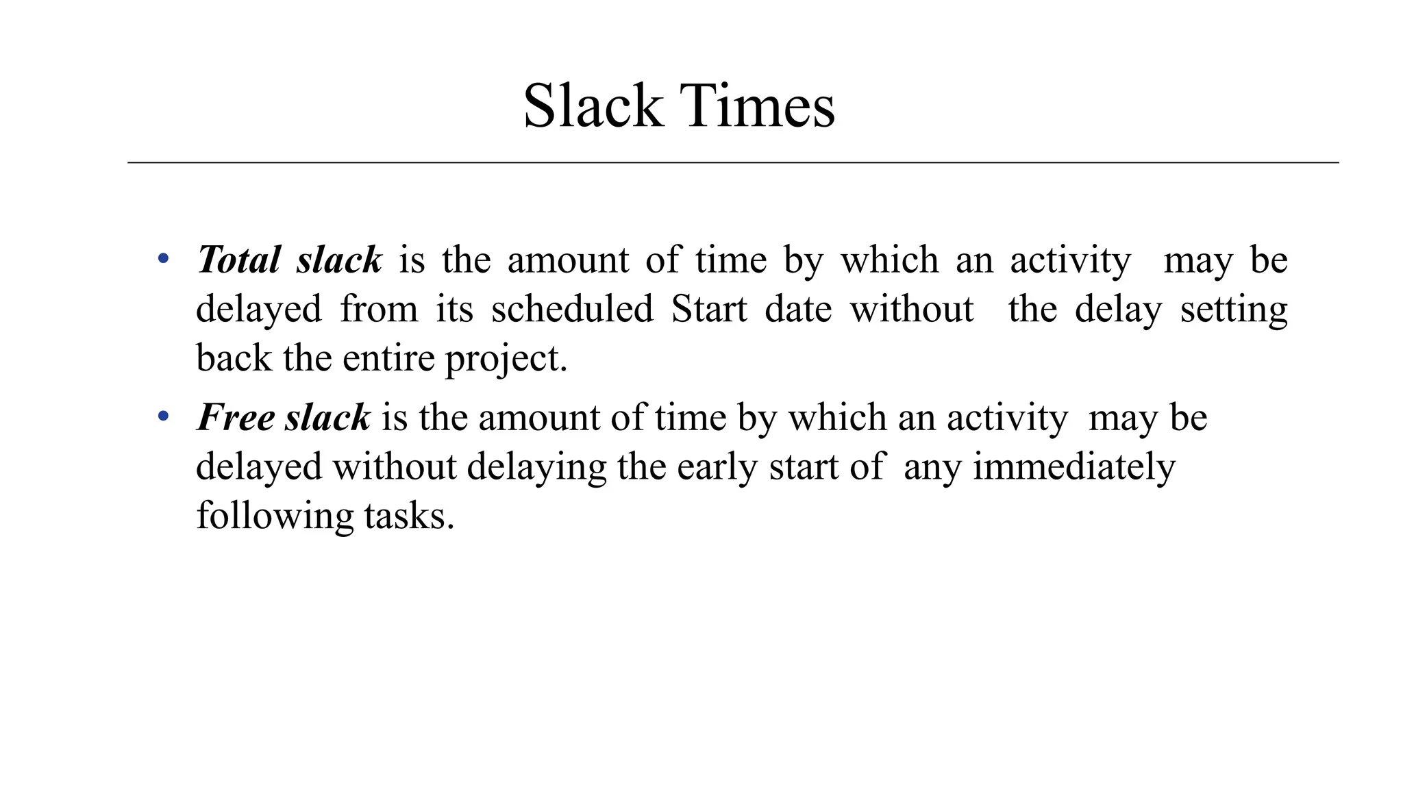 Slack Times
• Total slack is the amount of time by which an activity may be
delayed from its scheduled Start date without the delay setting
back the entire project.
• Free slack is the amount of time by which an activity may be
delayed without delaying the early start of any immediately
following tasks.
 
