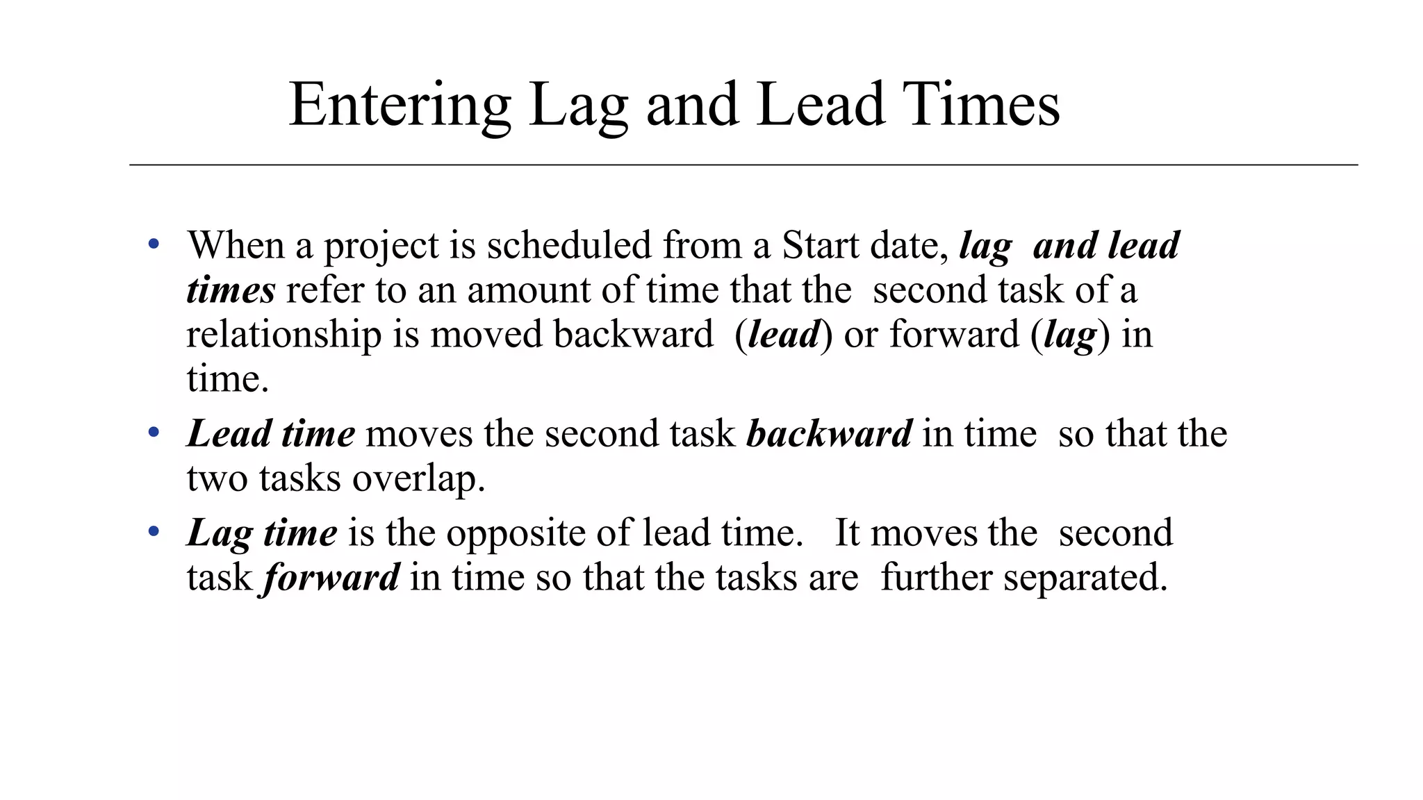 Entering Lag and Lead Times
• When a project is scheduled from a Start date, lag and lead
times refer to an amount of time that the second task of a
relationship is moved backward (lead) or forward (lag) in
time.
• Lead time moves the second task backward in time so that the
two tasks overlap.
• Lag time is the opposite of lead time. It moves the second
task forward in time so that the tasks are further separated.
 