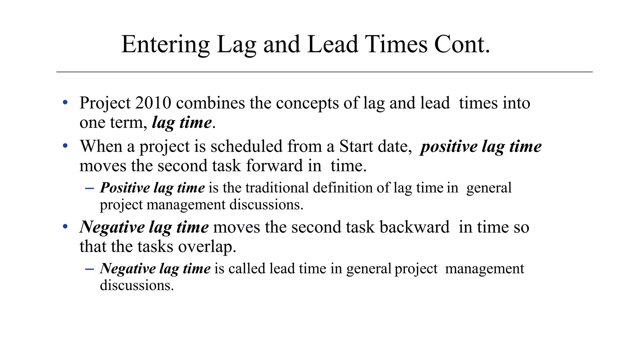 Entering Lag and Lead Times Cont.
• Project 2010 combines the concepts of lag and lead times into
one term, lag time.
• When a project is scheduled from a Start date, positive lag time
moves the second task forward in time.
– Positive lag time is the traditional definition of lag time in general
project management discussions.
• Negative lag time moves the second task backward in time so
that the tasks overlap.
– Negative lag time is called lead time in general project management
discussions.
 