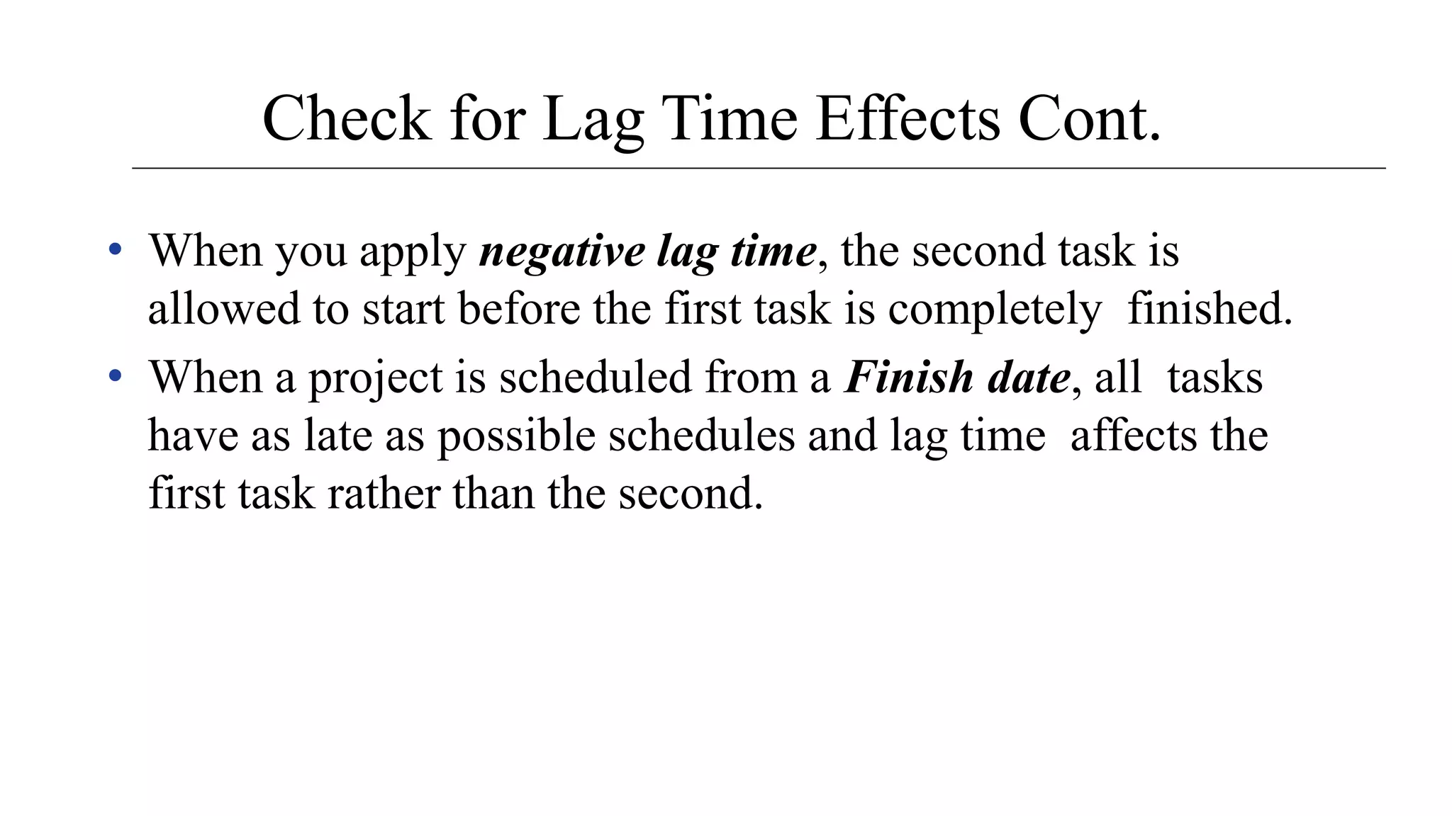 Check for Lag Time Effects Cont.
• When you apply negative lag time, the second task is
allowed to start before the first task is completely finished.
• When a project is scheduled from a Finish date, all tasks
have as late as possible schedules and lag time affects the
first task rather than the second.
 