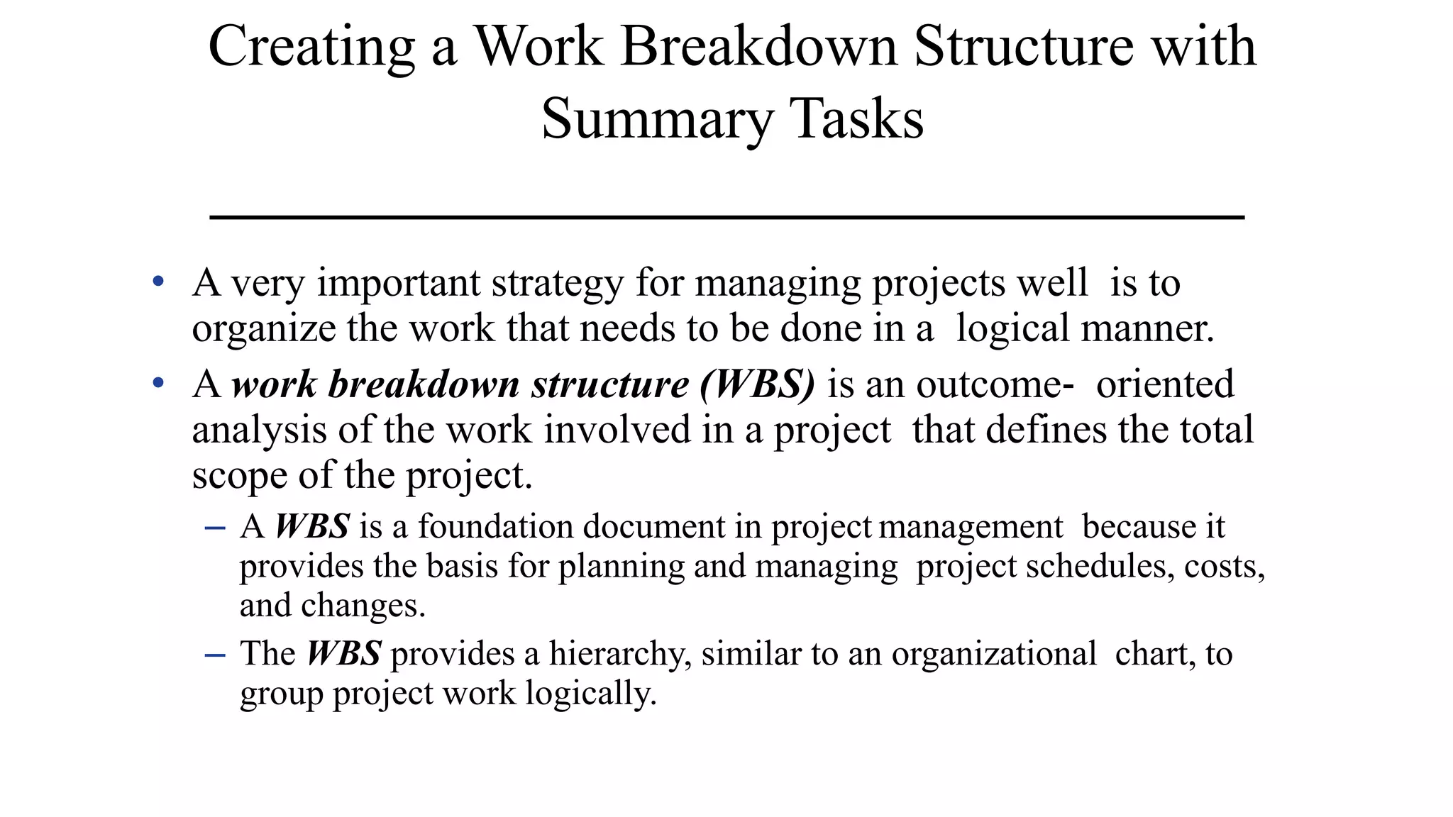 Creating a Work Breakdown Structure with
Summary Tasks
• A very important strategy for managing projects well is to
organize the work that needs to be done in a logical manner.
• A work breakdown structure (WBS) is an outcome‐ oriented
analysis of the work involved in a project that defines the total
scope of the project.
– A WBS is a foundation document in project management because it
provides the basis for planning and managing project schedules, costs,
and changes.
– The WBS provides a hierarchy, similar to an organizational chart, to
group project work logically.
 