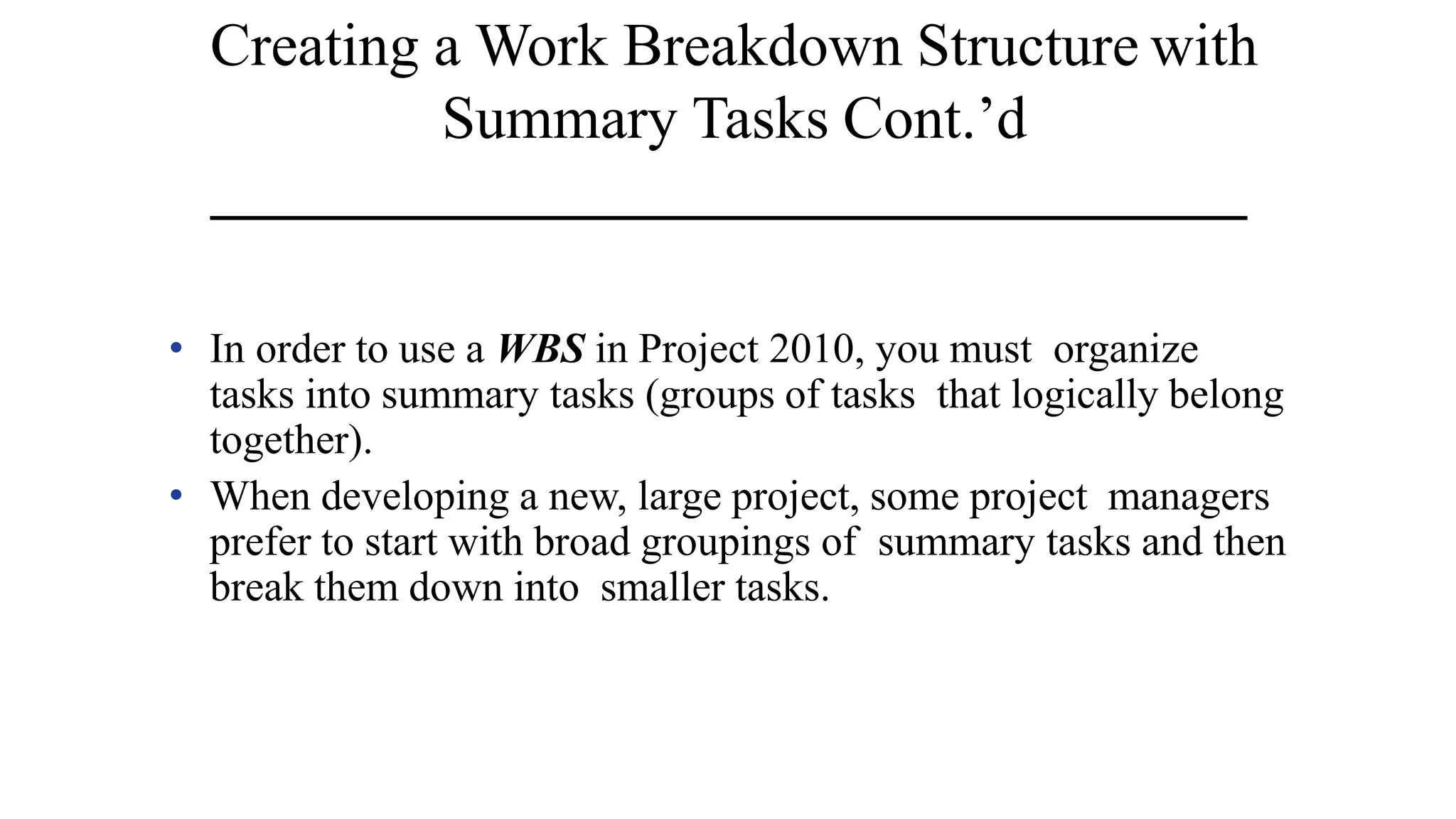 Creating a Work Breakdown Structure with
Summary Tasks Cont.’d
• In order to use a WBS in Project 2010, you must organize
tasks into summary tasks (groups of tasks that logically belong
together).
• When developing a new, large project, some project managers
prefer to start with broad groupings of summary tasks and then
break them down into smaller tasks.
 