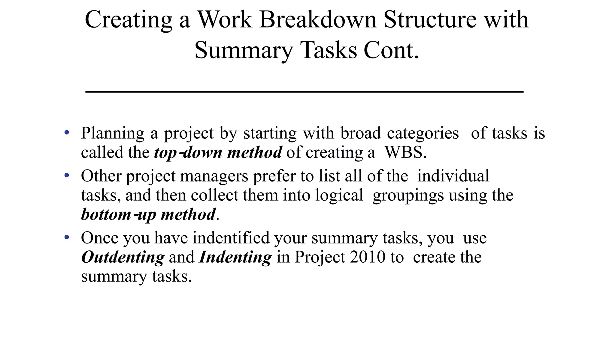 Creating a Work Breakdown Structure with
Summary Tasks Cont.
• Planning a project by starting with broad categories of tasks is
called the top‐down method of creating a WBS.
• Other project managers prefer to list all of the individual
tasks, and then collect them into logical groupings using the
bottom‐up method.
• Once you have indentified your summary tasks, you use
Outdenting and Indenting in Project 2010 to create the
summary tasks.
 