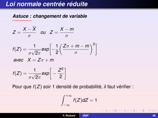Loi normale centrée réduite
Astuce : changement de variable
Z =
X − X
σ
ou Z =
X − m
σ
f(Z) =
1
σ
√
2π
exp

−
1
2

Zσ + m − m
σ
2
avec X = Zσ + m
f(Z) =
1
σ
√
2π
exp

−
Z2
2

Pour que f(Z) soir 1 densité de probabilité, il faut vérifier :
Z +∞
−∞
f(Z)dZ = 1
F. Richard MSP 69
 
