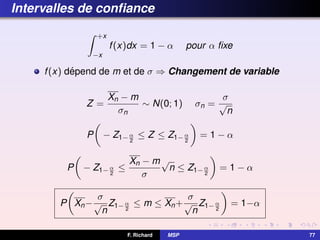 Intervalles de confiance
Z +x
−x
f(x)dx = 1 − α pour α fixe
f(x) dépend de m et de σ ⇒ Changement de variable
Z =
Xn − m
σn
∼ N(0; 1) σn =
σ
√
n
P

− Z1−α
2
≤ Z ≤ Z1−α
2

= 1 − α
P

− Z1−α
2
≤
Xn − m
σ
√
n ≤ Z1−α
2

= 1 − α
P

Xn−
σ
√
n
Z1−α
2
≤ m ≤ Xn+
σ
√
n
Z1−α
2

= 1−α
F. Richard MSP 77
 