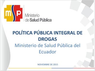 POLÍTICA PÚBLICA INTEGRAL DE
DROGAS
Ministerio de Salud Pública del
Ecuador
NOVIEMBRE DE 2015
 