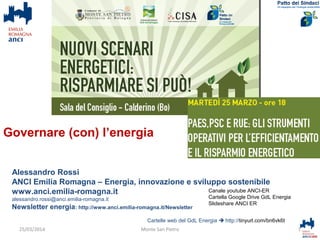 Alessandro Rossi
ANCI Emilia Romagna – Energia, innovazione e sviluppo sostenibile
www.anci.emilia-romagna.it
alessandro.rossi@anci.emilia-romagna.it
Newsletter energia: http://www.anci.emilia-romagna.it/Newsletter
Cartelle web del GdL Energia  http://tinyurl.com/bn6vk6t
1Monte San Pietro
Canale youtube ANCI-ER
Cartella Google Drive GdL Energia
Slideshare ANCI ER
25/03/2014
Governare (con) l’energia
 