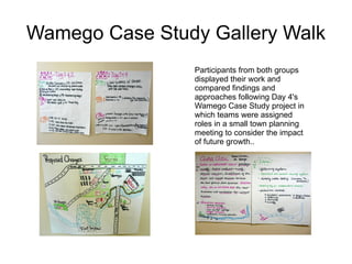Wamego Case Study Gallery Walk Participants from both groups displayed their work and compared findings and approaches following Day 4's Wamego Case Study project in which teams were assigned roles in a small town planning meeting to consider the impact of future growth.. 