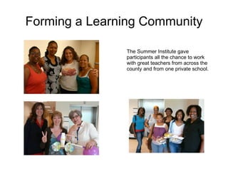 Forming a Learning Community The Summer Institute gave participants all the chance to work with great teachers from across the county and from one private school. 
