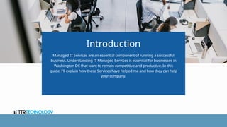 Introduction
Managed IT Services are an essential component of running a successful
business. Understanding IT Managed Services is essential for businesses in
Washington DC that want to remain competitive and productive. In this
guide, I'll explain how these Services have helped me and how they can help
your company.
 