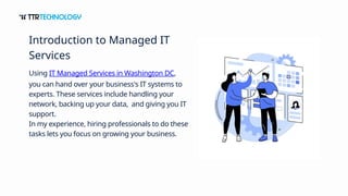 Using IT Managed Services in Washington DC,
you can hand over your business's IT systems to
experts. These services include handling your
network, backing up your data, and giving you IT
support.
In my experience, hiring professionals to do these
tasks lets you focus on growing your business.
Introduction to Managed IT
Services
 