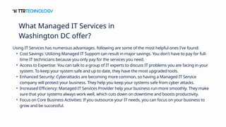 Using IT Services has numerous advantages. following are some of the most helpful ones I've found:
• Cost Savings: Utilizing Managed IT Support can result in major savings. You don't have to pay for full-
time IT technicians because you only pay for the services you need.
• Access to Expertise: You can talk to a group of IT experts to discuss IT problems you are facing in your
system. To keep your system safe and up to date, they have the most upgraded tools.
• Enhanced Security: Cyberattacks are becoming more common, so having a Managed IT Service
company will protect your business. They help you keep your systems safe from cyber attacks.
• Increased Efficiency: Managed IT Services Provider help your business run more smoothly. They make
sure that your systems always work well, which cuts down on downtime and boosts productivity.
• Focus on Core Business Activities: If you outsource your IT needs, you can focus on your business to
grow and be successful.
What Managed IT Services in
Washington DC offer?
 