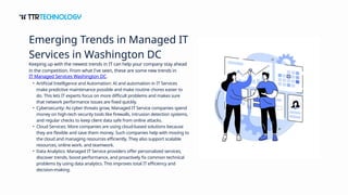 Keeping up with the newest trends in IT can help your company stay ahead
in the competition. From what I've seen, these are some new trends in
IT Managed Services Washington DC.
• Artificial Intelligence and Automation: AI and automation in IT Services
make predictive maintenance possible and make routine chores easier to
do. This lets IT experts focus on more difficult problems and makes sure
that network performance issues are fixed quickly.
• Cybersecurity: As cyber threats grow, Managed IT Service companies spend
money on high-tech security tools like firewalls, intrusion detection systems,
and regular checks to keep client data safe from online attacks.
• Cloud Services: More companies are using cloud-based solutions because
they are flexible and save them money. Such companies help with moving to
the cloud and managing resources efficiently. They also support scalable
resources, online work, and teamwork.
• Data Analytics: Managed IT Service providers offer personalized services,
discover trends, boost performance, and proactively fix common technical
problems by using data analytics. This improves total IT efficiency and
decision-making.
Emerging Trends in Managed IT
Services in Washington DC
 