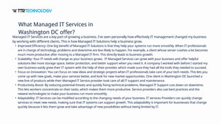 Managed IT Services are a key part of growing a business. I've seen personally how effectively IT management changed my business
by working with different clients. This is how Managed IT Solutions help a business grow.
• Improved Efficiency: One big benefit of Managed IT Solutions is that they help your systems run more smoothly. When IT professionals
are in charge of technology, problems and downtime are less likely to happen. For example, a client whose server crashes a lot becomes
much more productive after moving to a Managed IT firm. This directly leads to business growth.
• Scalability: Your IT needs will change as your business grows. IT Managed Services can grow with your business and offer helpful
solutions like more storage space, better protection, and better support when you need it. A company I worked with before I started my
own business easily grew their IT system with the help of their provider, which made sure they had all the tools they needed to succeed.
• Focus on Innovation: You can focus on new ideas and strategic projects when IT professionals take care of your tech needs. This lets you
come up with new goals, make your services better, and look for new market opportunities. One client in Washington DC launched a
new line of products while their Managed IT Service provider took care of all IT support and maintenance.
• Productivity Boost: By reducing potential threats and quickly fixing technical problems, Managed IT Support cuts down on downtime.
This lets workers concentrate on their tasks, which makes them more productive. Service providers also use best practices and the
newest technologies to make your business run more smoothly.
• Adaptability: IT Services can be modified according to the changing needs of your business. IT services Providers can quickly change
services to meet new needs, making sure that IT systems can support growth. This adaptability is important for businesses that change
quickly because it lets them grow and take advantage of new possibilities without being limited by IT.
What Managed IT Services in
Washington DC offer?
 