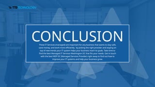 CONCLUSION
These IT Services (managed) are important for any business that wants to stay safe,
save money, and work more efficiently. by picking the right provider and staying on
top of new trends your IT system helps your business reach its goals. Take time to
find the best Managed IT Services Washington DC that fits your needs. Get in touch
with the best MSP DC (Managed Services Provider) right away to find out how to
improve your IT systems and help your business grow.
 