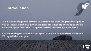 We offer e-management services to enterprises across the globe on a ‘pay as
you go’ model with value-driven propositions which are over and above the
standard operational and IT support services provided by most MSPs.
Our consulting services that are aligned with your core business eco-system,
IT capabilities, and goals.
Introduction
 