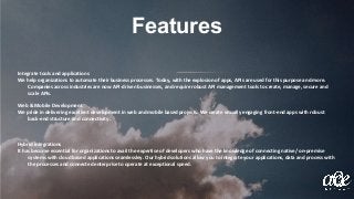 Features
Integrate tools and applications
We help organizations to automate their business processes. Today, with the explosion of apps, APIs are used for this purpose and more.
Companies across industries are now API-driven businesses, and require robust API management tools to create, manage, secure and
scale APIs.
Web & Mobile Development
We pride in delivering excellent development in web and mobile based projects. We create visually engaging front-end apps with robust
back-end structure and connectivity.
Hybrid integrations
It has become essential for organizations to avail the expertise of developers who have the knowledge of connecting native/ on-premise
systems with cloud based applications seamlessley. Our hybrid solutions allow you to integrate your applications, data and process with
the processes and connected enterprise to operate at exceptional speed.
 