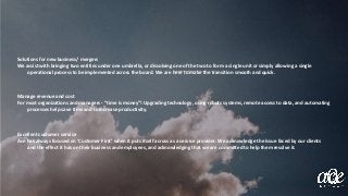 Solutions for new business/ mergers
We assist with bringing two entities under one umbrella, or dissolving one of the two to form a single unit or simply allowing a single
operational process to be implemented across the board. We are here to make the transition smooth and quick.
Manage revenue and cost
For most organizations and managers - “time is money”! Upgrading technology, using robuts systems, remote access to data, and automating
processes help save time and to increase productivity.
Excellent customer service
Ace has always focused on ‘Customer First’ when it puts itself across as a service provider. We acknowledge the issue faced by our clients
and the effect it has on their business and employees, and acknowledging that we are committed to help them resolve it.
 