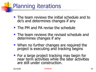 The team reviews the initial schedule and to do’s and determines changes if any The PM and PA revise the schedule The team reviews the revised schedule and determines changes if any When no further changes are required the project is executing and tracking begins For a large project tracking may begin for near term activities while the later activities are still under construction. Planning iterations Contents 