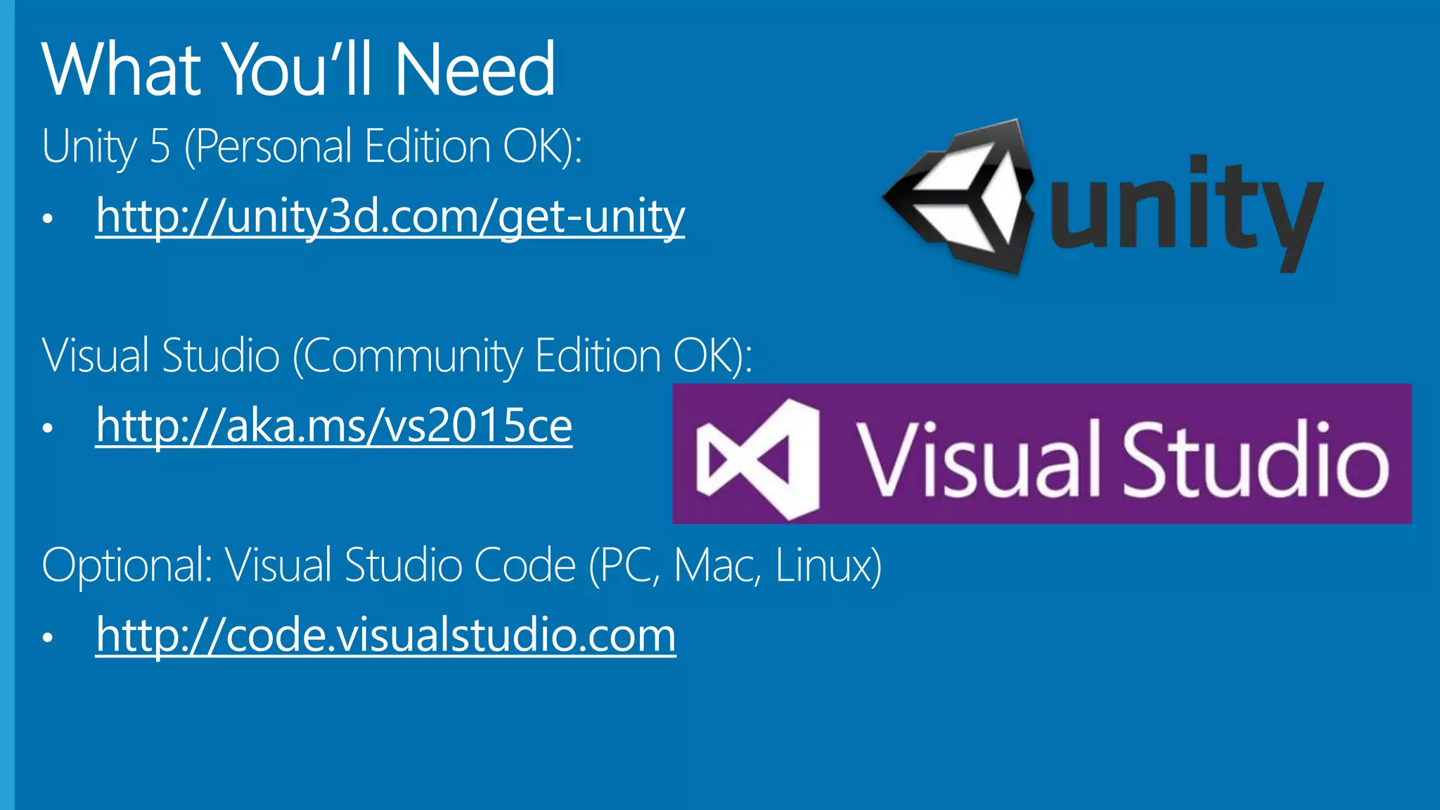 What You’ll Need
Unity 5 (Personal Edition OK):
• http://unity3d.com/get-unity
Visual Studio (Community Edition OK):
• http://aka.ms/vs2015ce
Optional: Visual Studio Code (PC, Mac, Linux)
• http://code.visualstudio.com
 