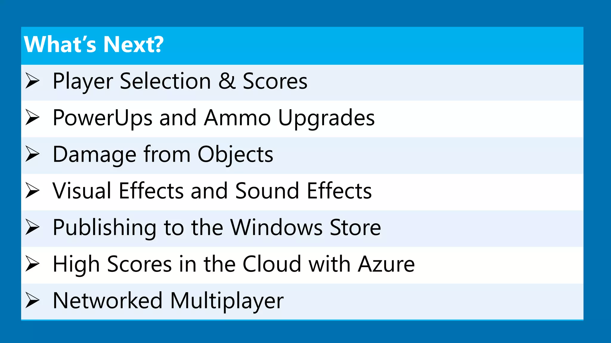 What’s Next?
 Player Selection & Scores
 PowerUps and Ammo Upgrades
 Damage from Objects
 Visual Effects and Sound Effects
 Publishing to the Windows Store
 High Scores in the Cloud with Azure
 Networked Multiplayer
 