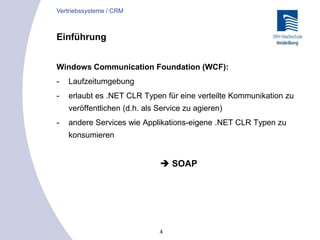 4
Einführung
Windows Communication Foundation (WCF):
- Laufzeitumgebung
- erlaubt es .NET CLR Typen für eine verteilte Kommunikation zu
veröffentlichen (d.h. als Service zu agieren)
- andere Services wie Applikations-eigene .NET CLR Typen zu
konsumieren
 SOAP
Vertriebssysteme / CRM
 