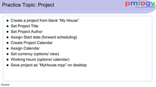 Practice Topic: Project
 Create a project from blank “My House”
 Set Project Title
 Set Project Author
 Assign Start date (forward scheduling)
 Create Project Calendar
 Assign Calendar
 Set currency (options/ view)
 Working hours (options/ calendar)
 Save project as “MyHouse.mpp” on desktop
Course
 