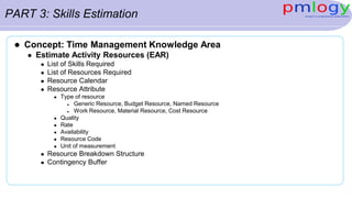 PART 3: Skills Estimation
 Concept: Time Management Knowledge Area
 Estimate Activity Resources (EAR)
 List of Skills Required
 List of Resources Required
 Resource Calendar
 Resource Attribute
 Type of resource
 Generic Resource, Budget Resource, Named Resource
 Work Resource, Material Resource, Cost Resource
 Quality
 Rate
 Availability
 Resource Code
 Unit of measurement
 Resource Breakdown Structure
 Contingency Buffer
 