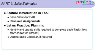 PART 3: Skills Estimation
 Feature Introduction in Tool
 Basic Views for EAR
 Resource Assignments
 Let us Practice: Planning
 Identify and update skills required to complete each Task (from
MSP shown on screen.)
 Update Skills Calendar, if required
 