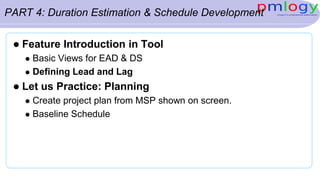 PART 4: Duration Estimation & Schedule Development
 Feature Introduction in Tool
 Basic Views for EAD & DS
 Defining Lead and Lag
 Let us Practice: Planning
 Create project plan from MSP shown on screen.
 Baseline Schedule
 