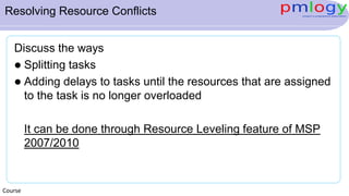 Resolving Resource Conflicts
Discuss the ways
 Splitting tasks
 Adding delays to tasks until the resources that are assigned
to the task is no longer overloaded
It can be done through Resource Leveling feature of MSP
2007/2010
Course
 