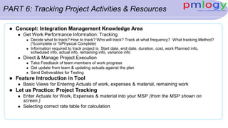PART 6: Tracking Project Activities & Resources
 Concept: Integration Management Knowledge Area
 Get Work Performance Information: Tracking
 Decide what to track? How to track? Who will track? Track at what frequency? What tracking Method?
(%complete or %Physical Complete)
 Information required to track project is Start date, end date, duration, cost, work Planned info,
scheduled info, actual info, remaining info, variance info
 Direct & Manage Project Execution
 Take Feedback of team members of work progress
 Get update from team & updating actuals against the plan
 Send Deliverables for Testing
 Feature Introduction in Tool
 Basic Views for Entering Actuals of work, expenses & material, remaining work
 Let us Practice: Project Tracking
 Enter Actuals for Work, Expenses & material into your MSP (from the MSP shown on
screen.)
 Selecting correct rate table for calculation
 