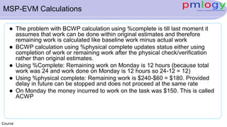 MSP-EVM Calculations
 The problem with BCWP calculation using %complete is till last moment it
assumes that work can be done within original estimates and therefore
remaining work is calculated like baseline work minus actual work
 BCWP calculation using %physical complete updates status either using
completion of work or remaining work after the physical check/verification
rather than original estimates.
 Using %Complete: Remaining work on Monday is 12 hours (because total
work was 24 and work done on Monday is 12 hours so 24-12 = 12)
 Using %physical complete: Remaining work is $240-$60 = $180. Provided
delay in future can be stopped and does not proceed at the same rate
 On Monday the money incurred to work on the task was $150. This is called
ACWP
Course
 