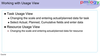 Working with Usage View
 Task Usage View
 Changing the scale and entering actual/planned data for task
 Select Actual, Planned, Cumulative fields and enter data
 Resource Usage View
 Changing the scale and entering actual/planned data for resource
Course
 