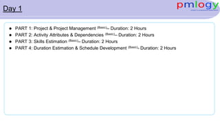 Day 1
 PART 1: Project & Project Management (Basic)– Duration: 2 Hours
 PART 2: Activity Attributes & Dependencies (Basic)– Duration: 2 Hours
 PART 3: Skills Estimation (Basic)– Duration: 2 Hours
 PART 4: Duration Estimation & Schedule Development (Basic)- Duration: 2 Hours
 