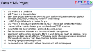 Facts of MS Project
1. MS Project is a Database
2. MS Project is a time calculator
3. Start each project schedule by checking your basic configuration settings (default
calendar, calculation, metadata, currency, time setting)
4. Let MS Project Calculate schedule for you
5. MS Project is already programmed to be ASAP (do not put constraints initially)
6. Use an outline code to discern your task levels and WBS structure
7. Input fields has 3 personalities - planned, baseline, actual
8. Set the timescales to weeks and months for easier management
9. Distinguish between time and work. Think in work-terms as much as possible. Have
good eye on task type at all times. Works only exists when resources are assigned.
Work can be in hours or man days. Express duration in weeks.
10. Tracking a project=entering actuals
11. No earned value calculation without baseline and with entering cost
Course
 