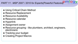PART 11 : MSP 2007 / 2010 for Experts(Powerful Features)
 Using Critical Chain Method
 Resource Replacement
 Resource Availability
 Resource calendar
 Hyperlink
 Assignment owner
 Resource grouping - like plumbers, architect, engineers,
electricians
 Tracking your budget
 Creating Project Macros
 