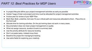 PART 12: Best Practices for MSP Users
 In project lifecycle define your project management activities as early as possible
 Certain %age of total cost project and time must be allocated for project management activities
 Involve peer for review of your MSP Plan
 Mark Red, Bold, underline, font size 72 your critical path and resources allocated to them. Place this on
the front wall
 Allocate time for training activities. On the job training does not work in many cases.
 Documentation does not mean project management or quality
 What not assign resource, duration & work to summary task
 Use the priority attribute for resource leveling
 Don’t cut paste tasks- instead move them
 Baseline the project for managing & tracking
 Use extra fields for exploring your creativity
 