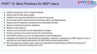 PART 12: Best Practices for MSP Users
 Update using proper view on regular intervals
 Define rules for task status update
 Update & Use resource calendar for any kind of resources
 Do not enter date for start and finish of activities rather use dependencies.
 Special care for deadlines, constraints and critical path activities
 Beware of artificial constraints, deadlines
 Beware of assumptions
 Activity must contribute to some deliverables on project
 Activity must has some control account for cost reporting
 Use EVM for efforts if you are not responsible for cost management
 Negotiate and finalize the reporting format and fields in advance. Customize your MSP reports in such a
way that you can directly take reports from MSP without doing manual efforts
 Do not expose your buffer to team. Allow only optimistic time (estimated by buffer) for activity but if
required grant more time till pessimistic time.
 