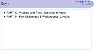 Day 4
 PART 13: Working with PWA - Duration: 6 Hours
 PART 14: Few Challenges & Workarounds: 2 Hours
 