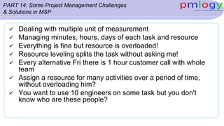 PART 14: Some Project Management Challenges
& Solutions in MSP
 Dealing with multiple unit of measurement
 Managing minutes, hours, days of each task and resource
 Everything is fine but resource is overloaded!
 Resource leveling splits the task without asking me!
 Every alternative Fri there is 1 hour customer call with whole
team
 Assign a resource for many activities over a period of time,
without overloading him?
 You want to use 10 engineers on some task but you don't
know who are these people?
 