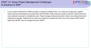 PART 14: Some Project Management Challenges
& Solutions in MSP
 In your project material M of 3 different quality is required on different date. You create your project plan, applied
these resources and baseline your project plan with $100,000. While working on project a resource reports that some
more material is required to complete the work. Project manager while procuring from market also notices that rate of
material has changed . Besides this he need more material to complete the work. Due to this reason ACWP will be
higher than BCWP. How do manage this case in MSP?
 