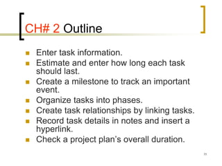 CH# 2 Outline
   Enter task information.
   Estimate and enter how long each task
    should last.
   Create a milestone to track an important
    event.
   Organize tasks into phases.
   Create task relationships by linking tasks.
   Record task details in notes and insert a
    hyperlink.
   Check a project plan’s overall duration.
                                                  11
 