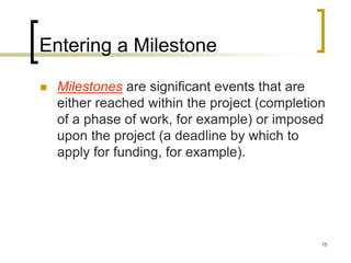 Entering a Milestone

   Milestones are significant events that are
    either reached within the project (completion
    of a phase of work, for example) or imposed
    upon the project (a deadline by which to
    apply for funding, for example).




                                                15
 