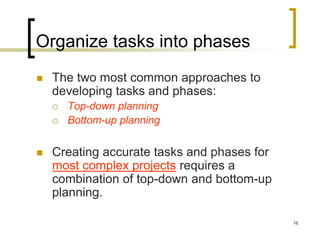 Organize tasks into phases
   The two most common approaches to
    developing tasks and phases:
       Top-down planning
       Bottom-up planning


   Creating accurate tasks and phases for
    most complex projects requires a
    combination of top-down and bottom-up
    planning.

                                             16
 