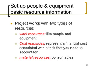 Set up people & equipment
basic resource information

   Project works with two types of
    resources:
       work resources: like people and
        equipment
       Cost resources: represent a financial cost
        associated with a task that you need to
        account for.
       material resources: consumables
                                                 23
 