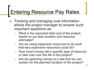 Entering Resource Pay Rates
   Tracking and managing cost information
    allows the project manager to answer such
    important questions as:
       What is the expected total cost of the project,
        based on our task duration and resource
        estimates?
       Are we using expensive resources to do work
        that less expensive resources could do?
       How much money will a specific type of resource
        or task cost over the life of the project?
       Are we spending money at a rate that we can
        sustain for the planned duration of the project?
                                                       26
 
