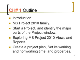 CH# 1 Outline
   Introduction
   MS Project 2010 family.
   Start a Project, and identify the major
    parts of the Project window.
   Exploring MS Project 2010 Views and
    Reports.
   Create a project plan, Set its working
    and nonworking time, and properties.
                                              3
 