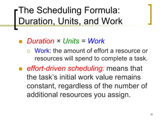 The Scheduling Formula:
Duration, Units, and Work

   Duration × Units = Work
       Work: the amount of effort a resource or
        resources will spend to complete a task.
   effort-driven scheduling: means that
    the task’s initial work value remains
    constant, regardless of the number of
    additional resources you assign.

                                                   32
 